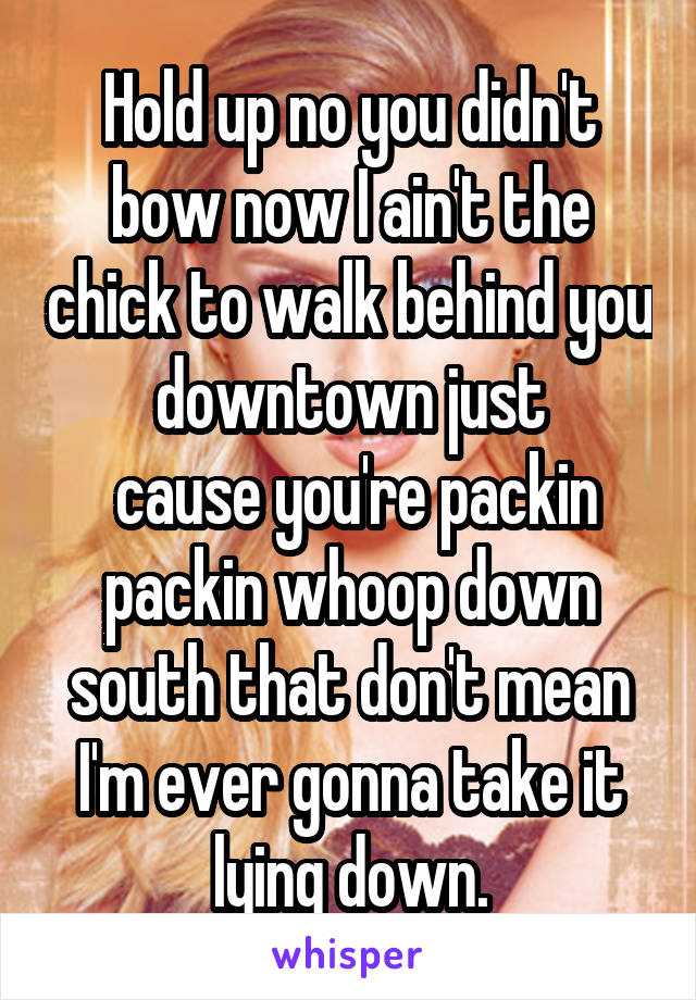 Hold up no you didn't bow now I ain't the chick to walk behind you downtown just
 cause you're packin packin whoop down south that don't mean I'm ever gonna take it lying down.