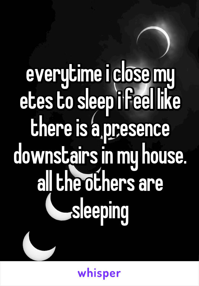 everytime i close my etes to sleep i feel like there is a presence downstairs in my house. all the others are sleeping