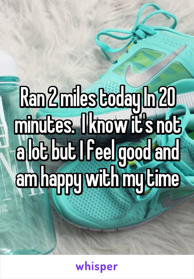 Ran 2 miles today In 20 minutes.  I know it's not a lot but I feel good and am happy with my time