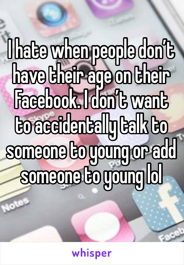 I hate when people don’t have their age on their Facebook. I don’t want to accidentally talk to someone to young or add someone to young lol