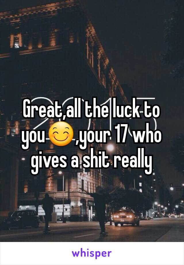 Great,all the luck to you😊,your 17 who gives a shit really