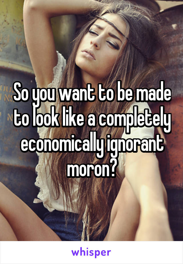 So you want to be made to look like a completely economically ignorant moron?