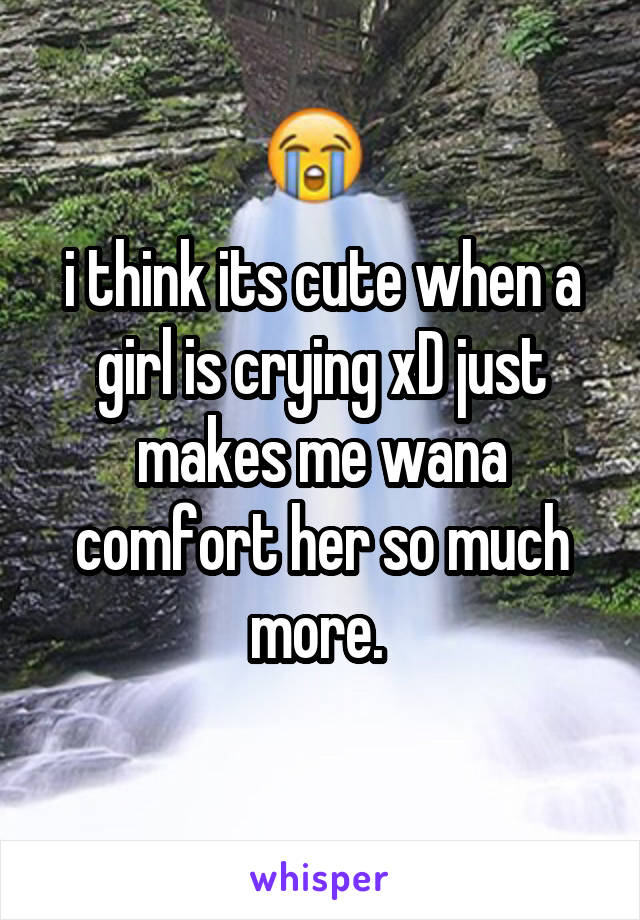i think its cute when a girl is crying xD just makes me wana comfort her so much more. 