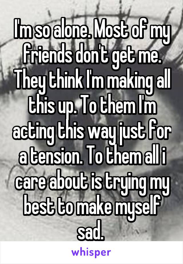 I'm so alone. Most of my friends don't get me. They think I'm making all this up. To them I'm acting this way just for a tension. To them all i care about is trying my best to make myself sad. 