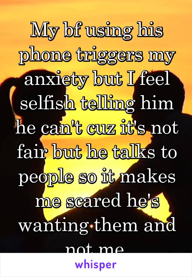My bf using his phone triggers my anxiety but I feel selfish telling him he can't cuz it's not fair but he talks to people so it makes me scared he's wanting them and not me.