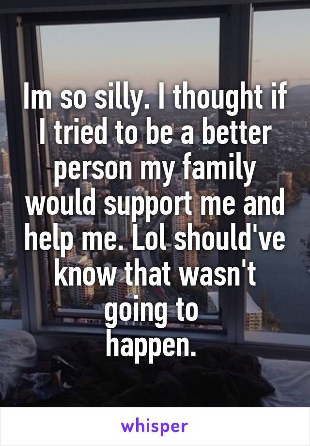 Im so silly. I thought if I tried to be a better person my family would support me and help me. Lol should've know that wasn't going to 
happen. 