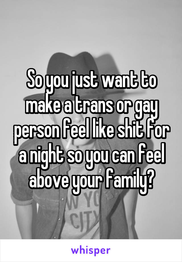 So you just want to make a trans or gay person feel like shit for a night so you can feel above your family?