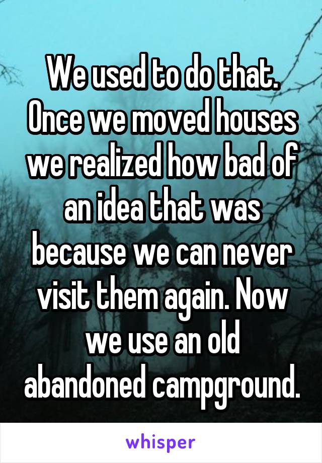 We used to do that. Once we moved houses we realized how bad of an idea that was because we can never visit them again. Now we use an old abandoned campground.