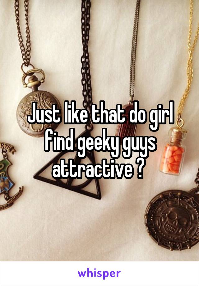 Just like that do girl find geeky guys attractive ? 