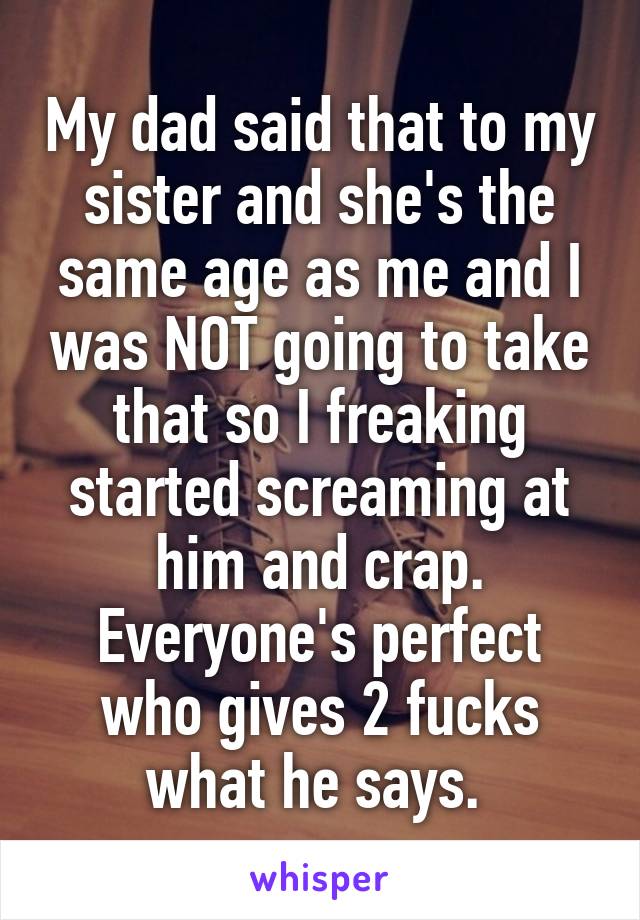 My dad said that to my sister and she's the same age as me and I was NOT going to take that so I freaking started screaming at him and crap. Everyone's perfect who gives 2 fucks what he says. 