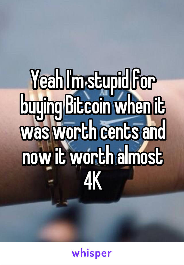 Yeah I'm stupid for buying Bitcoin when it was worth cents and now it worth almost 4K