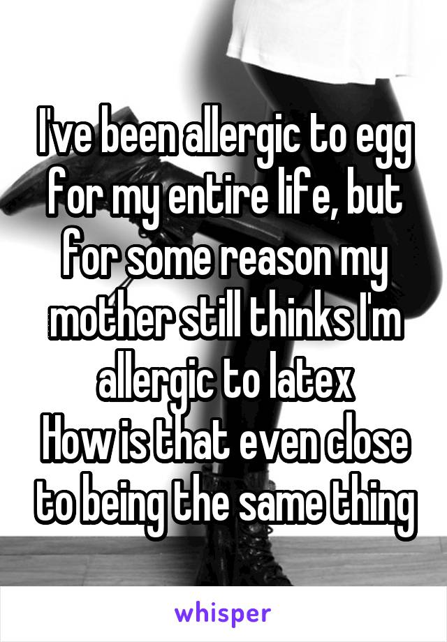 I've been allergic to egg for my entire life, but for some reason my mother still thinks I'm allergic to latex
How is that even close to being the same thing