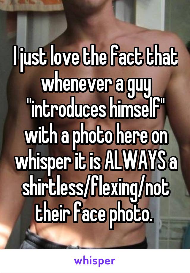 I just love the fact that whenever a guy "introduces himself" with a photo here on whisper it is ALWAYS a shirtless/flexing/not their face photo. 
