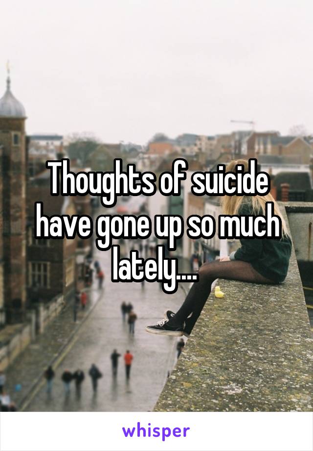 Thoughts of suicide have gone up so much lately.... 