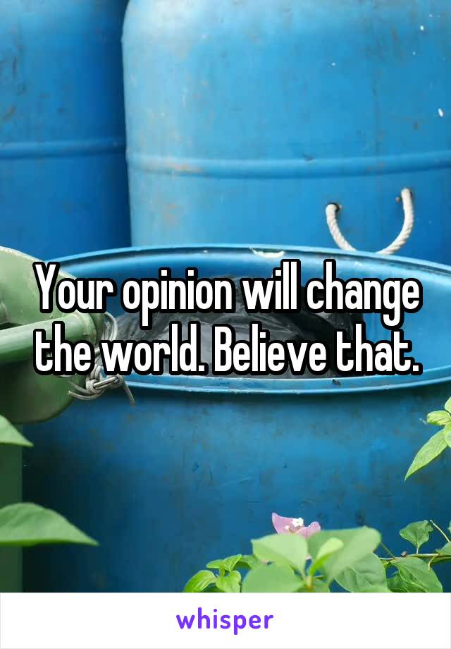 Your opinion will change the world. Believe that.