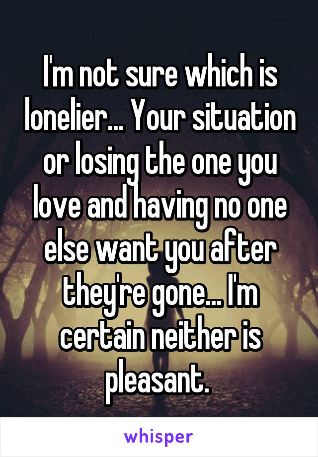 I'm not sure which is lonelier... Your situation or losing the one you love and having no one else want you after they're gone... I'm certain neither is pleasant. 