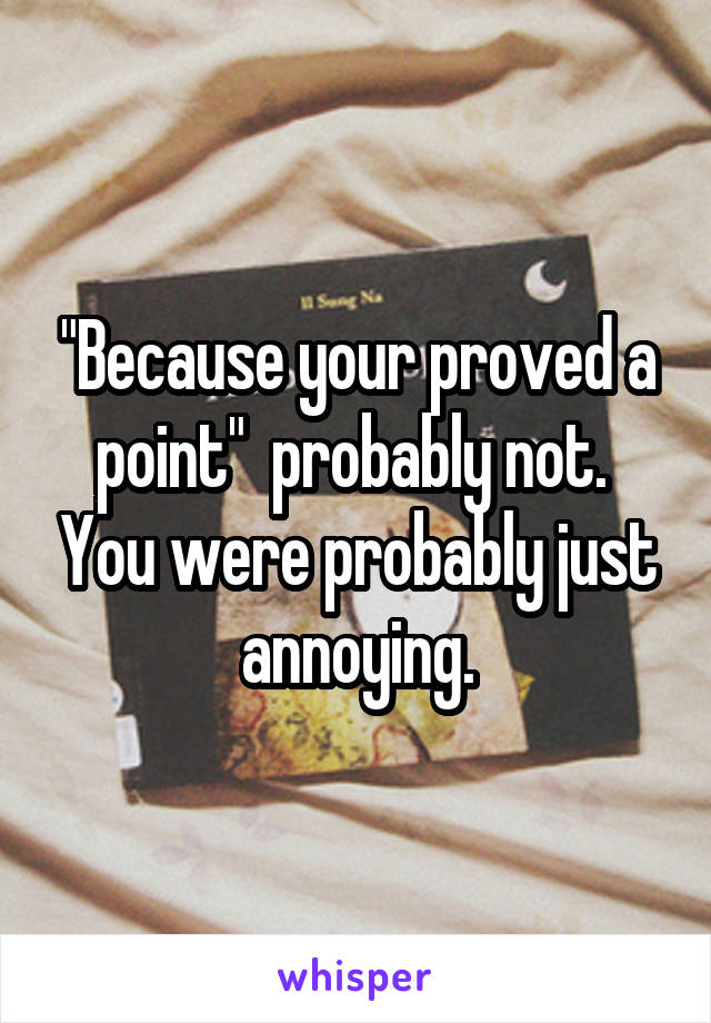 "Because your proved a point"  probably not.  You were probably just annoying.