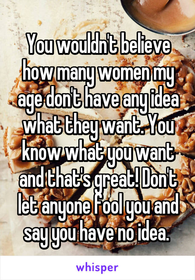 You wouldn't believe how many women my age don't have any idea what they want. You know what you want and that's great! Don't let anyone fool you and say you have no idea. 