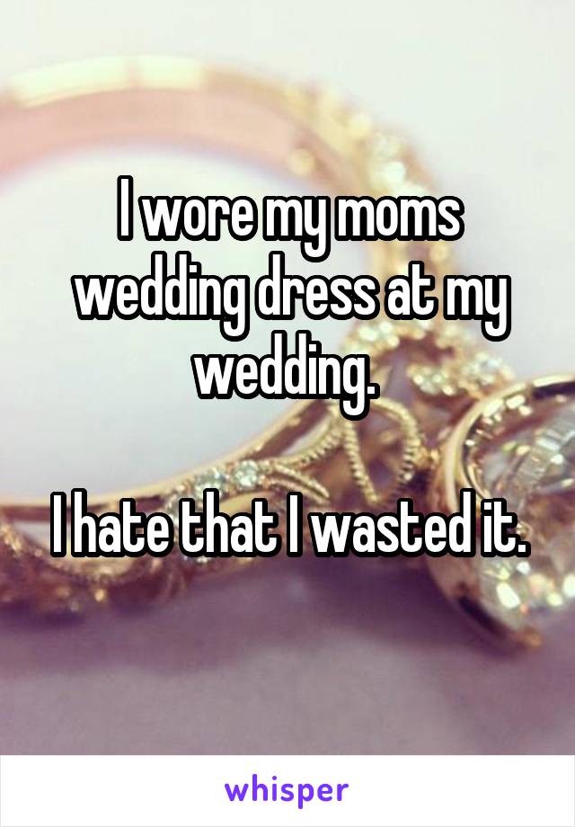 I wore my moms wedding dress at my wedding. 

I hate that I wasted it. 