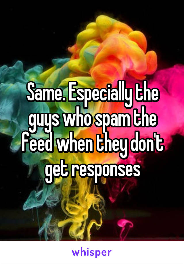 Same. Especially the guys who spam the feed when they don't get responses