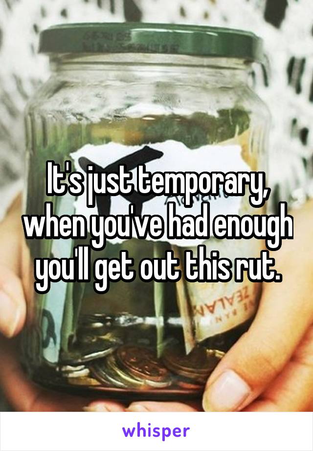 It's just temporary, when you've had enough you'll get out this rut.