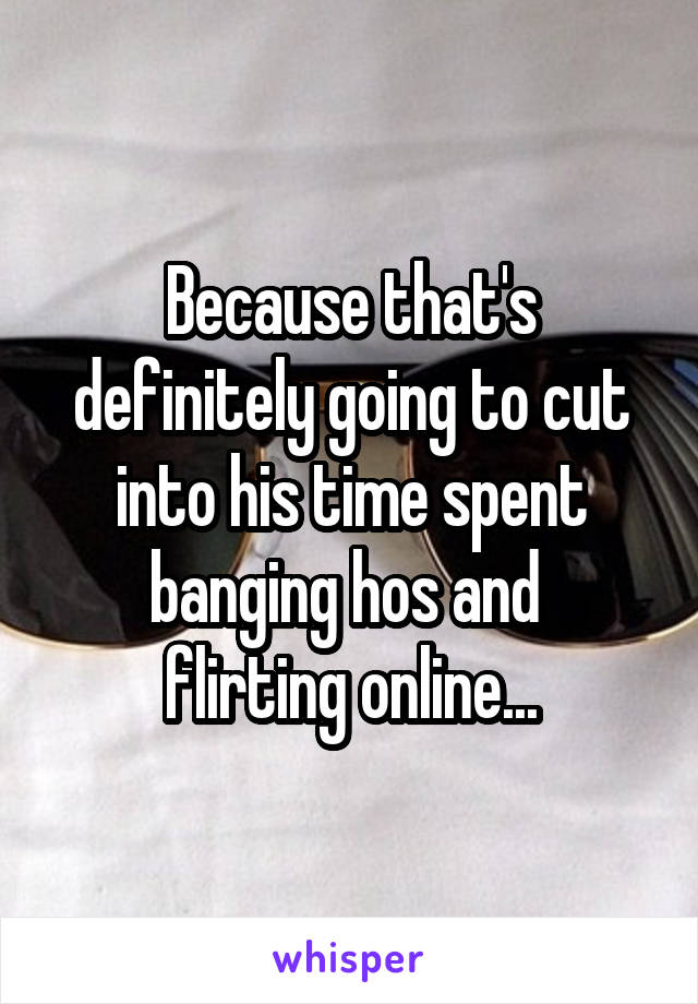 Because that's definitely going to cut into his time spent banging hos and 
flirting online...