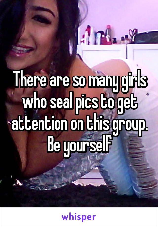 There are so many girls who seal pics to get attention on this group. Be yourself