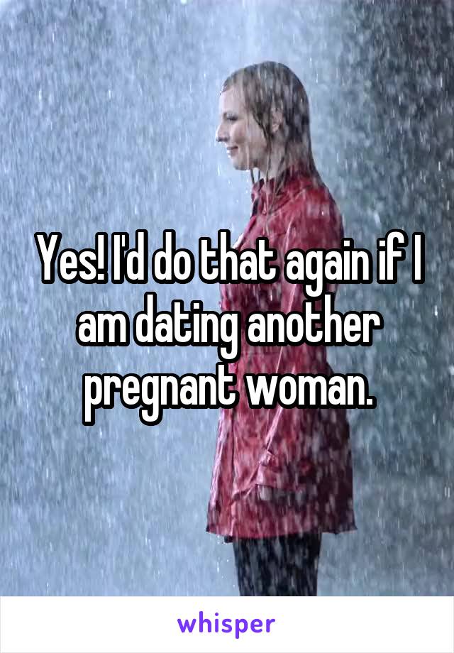 Yes! I'd do that again if I am dating another pregnant woman.