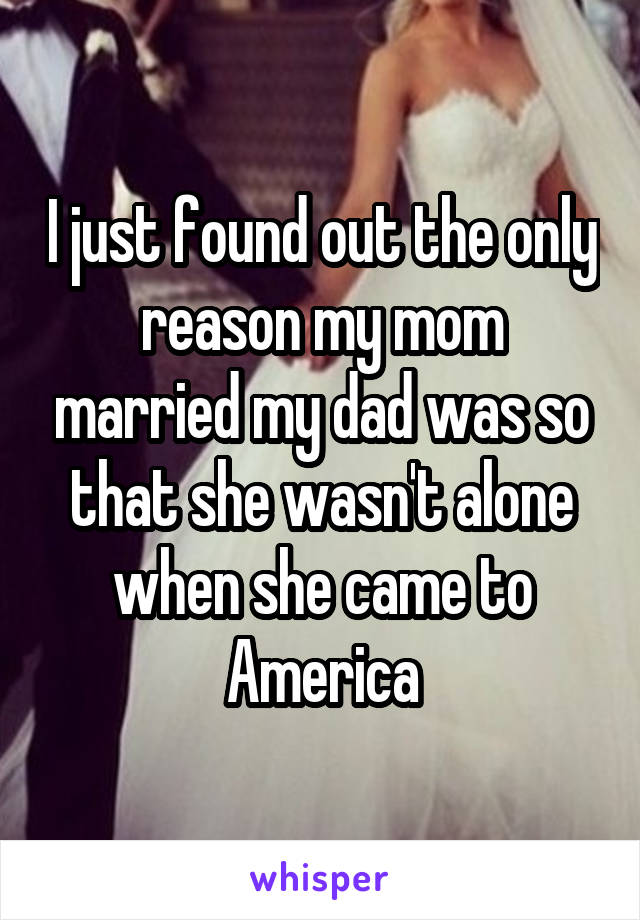I just found out the only reason my mom married my dad was so that she wasn't alone when she came to America