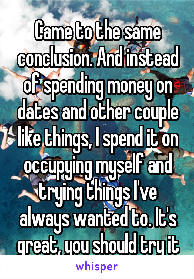 Came to the same conclusion. And instead of spending money on dates and other couple like things, I spend it on occupying myself and trying things I've always wanted to. It's great, you should try it