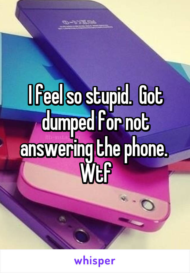 I feel so stupid.  Got dumped for not answering the phone.  Wtf