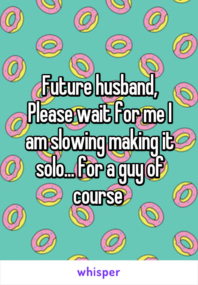 Future husband,
Please wait for me I am slowing making it solo... for a guy of course 