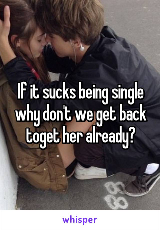 If it sucks being single why don't we get back toget her already?