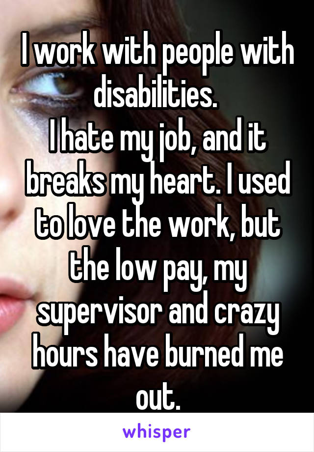 I work with people with disabilities. 
I hate my job, and it breaks my heart. I used to love the work, but the low pay, my supervisor and crazy hours have burned me out.