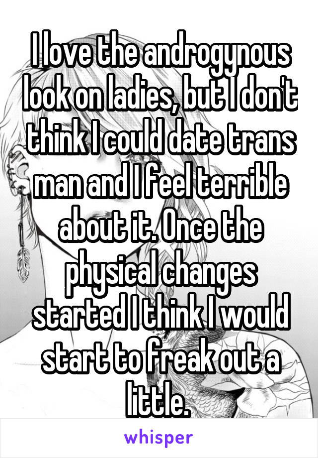 I love the androgynous look on ladies, but I don't think I could date trans man and I feel terrible about it. Once the physical changes started I think I would start to freak out a little. 