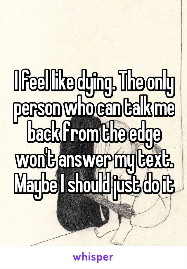 I feel like dying. The only person who can talk me back from the edge won't answer my text. Maybe I should just do it