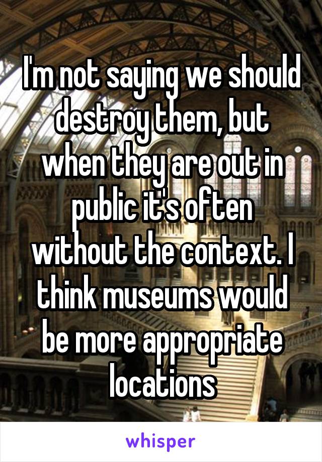 I'm not saying we should destroy them, but when they are out in public it's often without the context. I think museums would be more appropriate locations