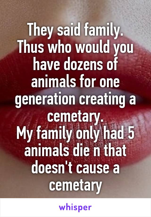 They said family.
Thus who would you have dozens of animals for one generation creating a cemetary.
My family only had 5 animals die n that doesn't cause a cemetary