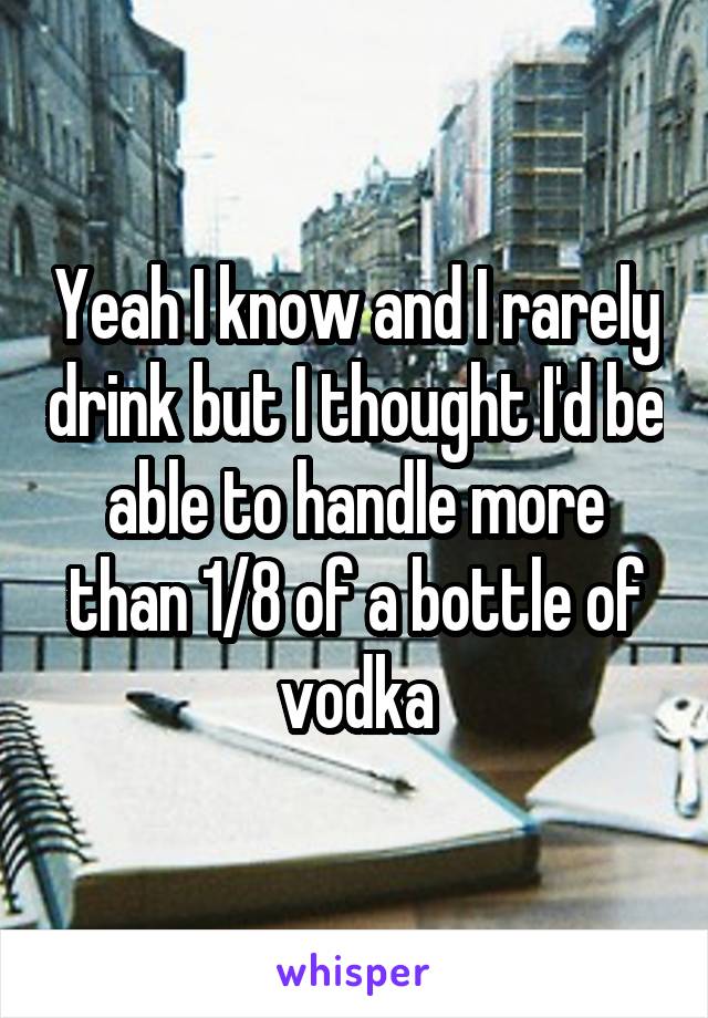 Yeah I know and I rarely drink but I thought I'd be able to handle more than 1/8 of a bottle of vodka
