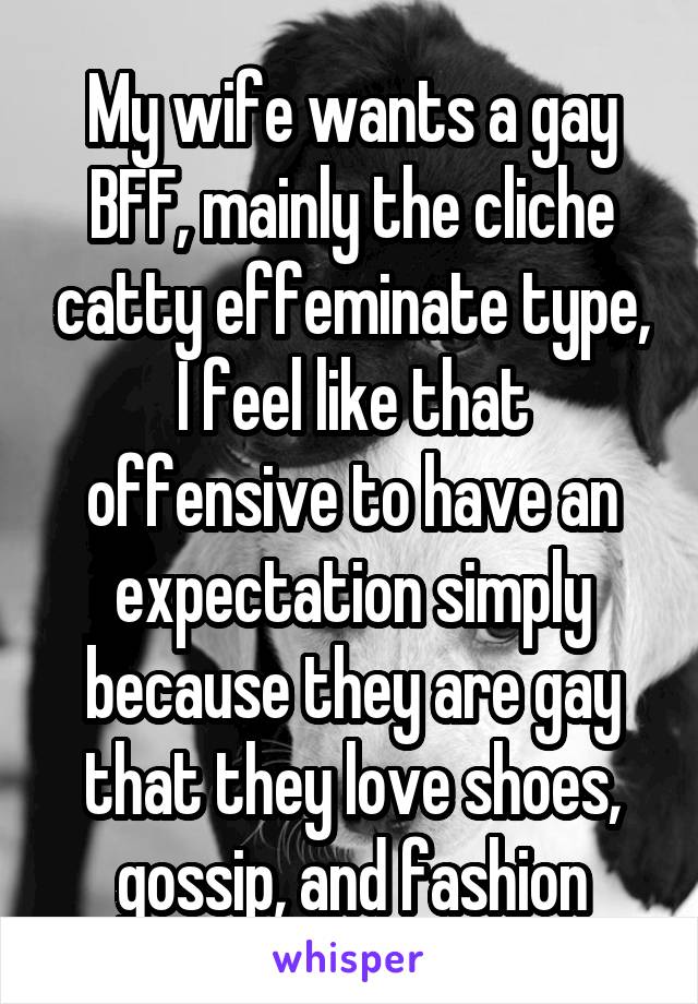 My wife wants a gay BFF, mainly the cliche catty effeminate type, I feel like that offensive to have an expectation simply because they are gay that they love shoes, gossip, and fashion