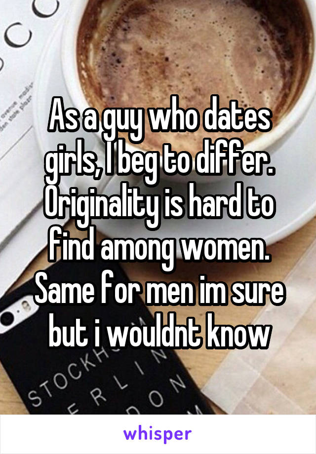 As a guy who dates girls, I beg to differ. Originality is hard to find among women. Same for men im sure but i wouldnt know