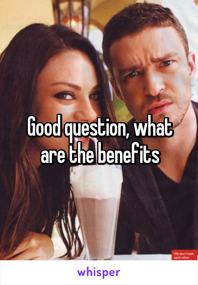 Good question, what are the benefits