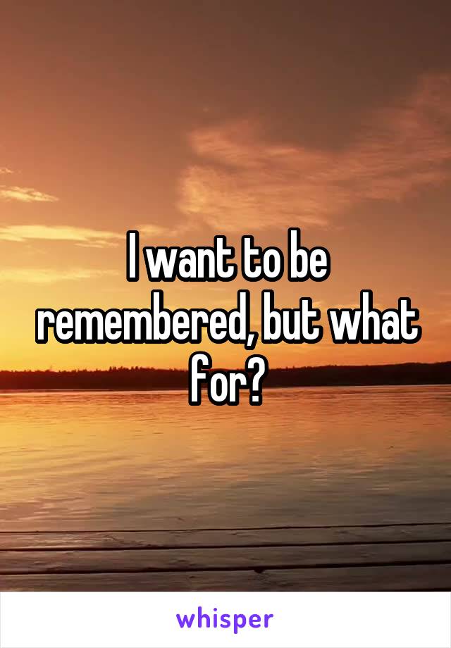 I want to be remembered, but what for?