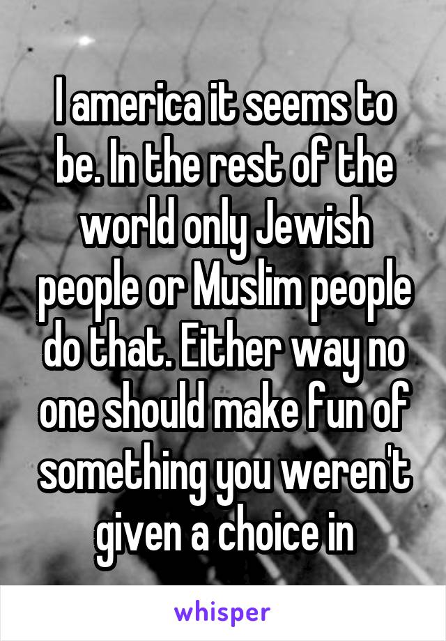 I america it seems to be. In the rest of the world only Jewish people or Muslim people do that. Either way no one should make fun of something you weren't given a choice in
