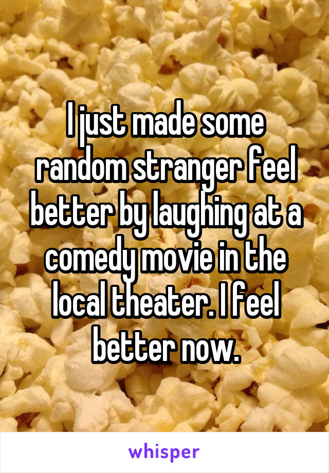 I just made some random stranger feel better by laughing at a comedy movie in the local theater. I feel better now.