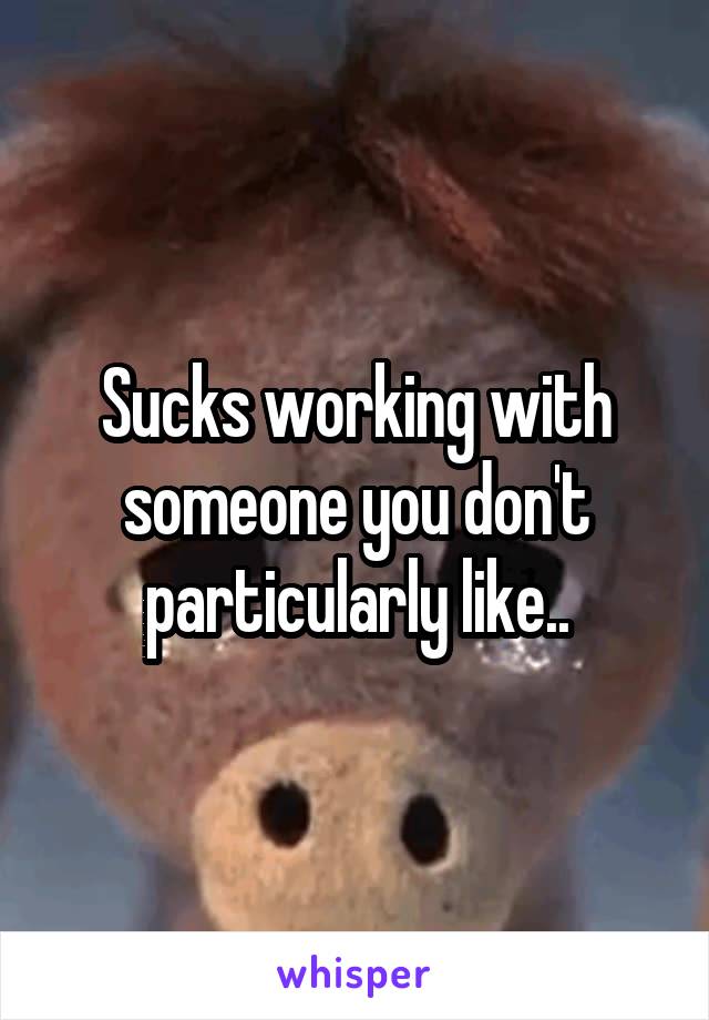 Sucks working with someone you don't particularly like..