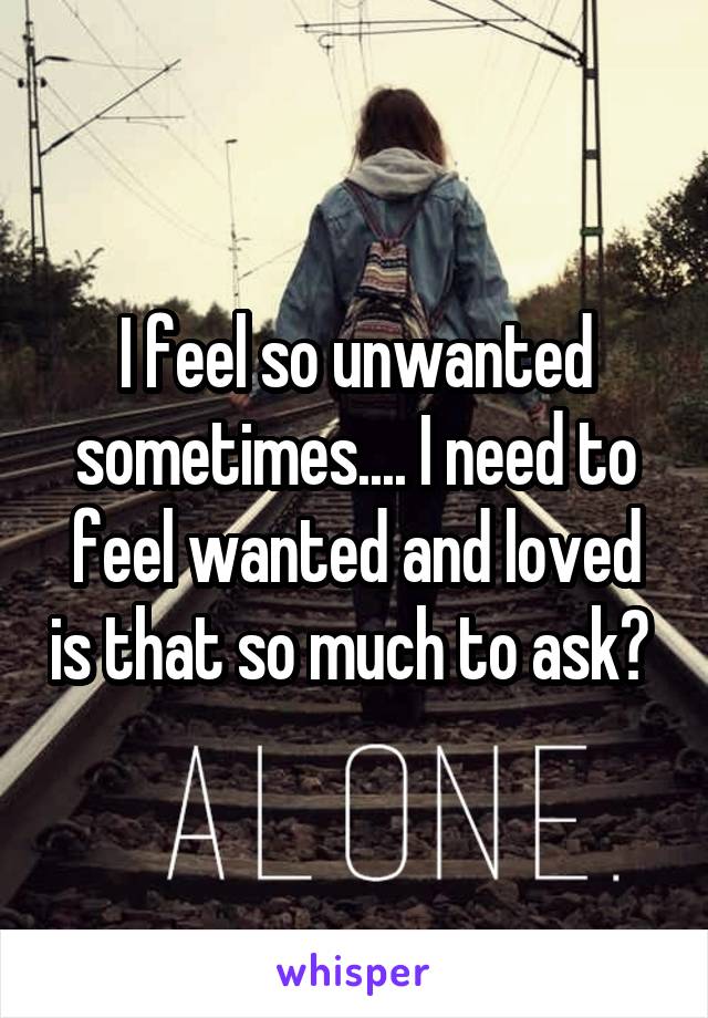 I feel so unwanted sometimes.... I need to feel wanted and loved is that so much to ask? 
