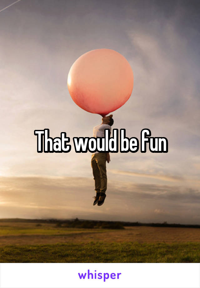 That would be fun