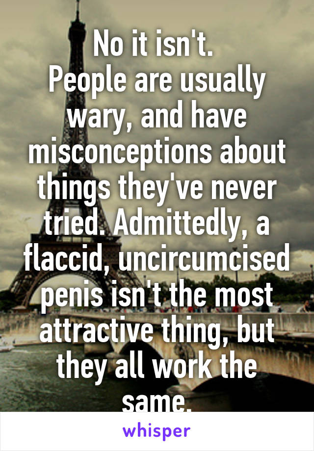 No it isn't. 
People are usually wary, and have misconceptions about things they've never tried. Admittedly, a flaccid, uncircumcised penis isn't the most attractive thing, but they all work the same.