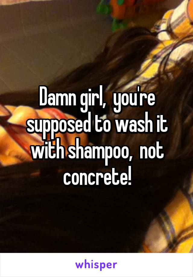 Damn girl,  you're supposed to wash it with shampoo,  not concrete!